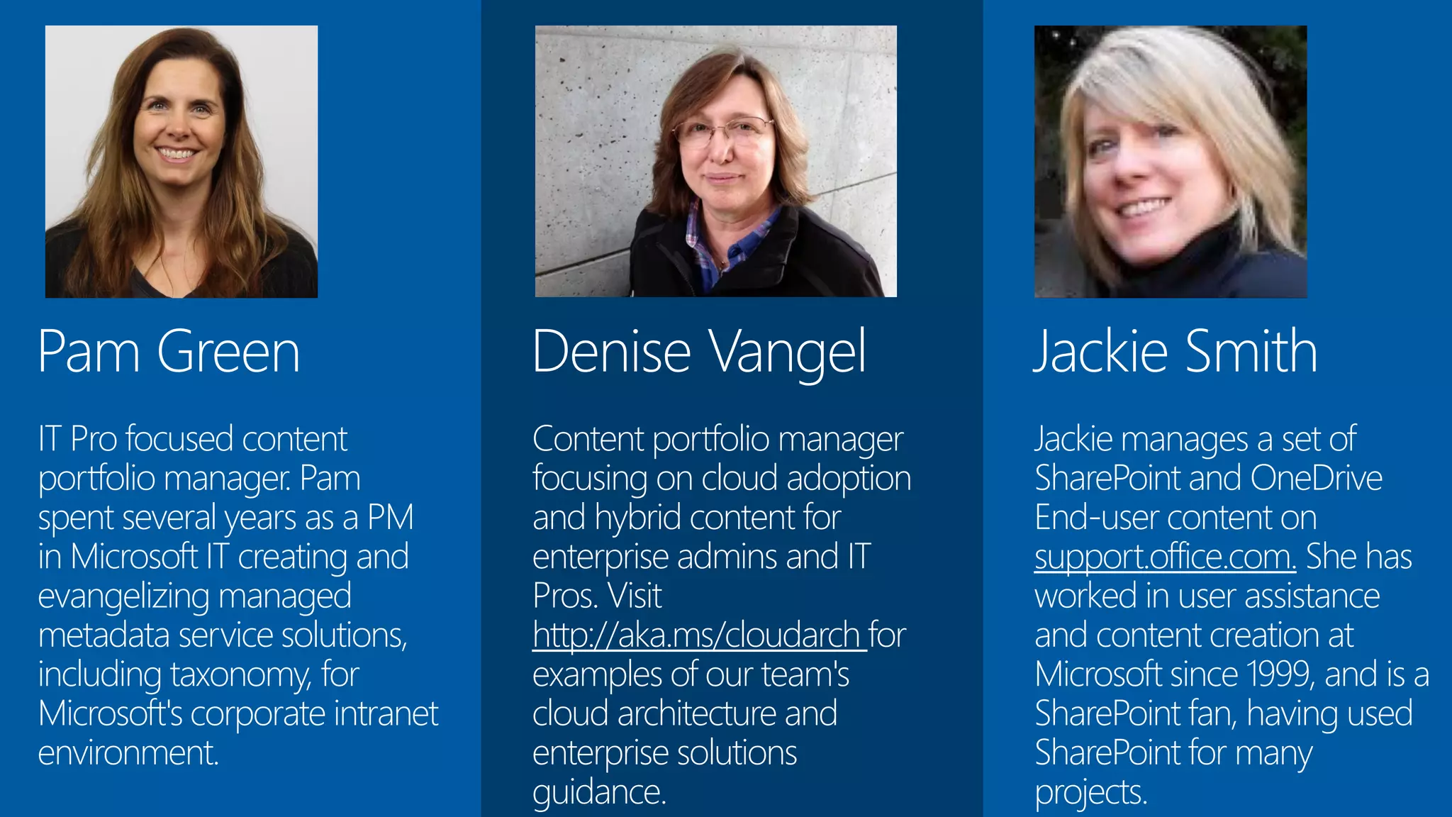 Jackie Smith
Jackie manages a set of
SharePoint and OneDrive
End-user content on
support.office.com. She has
worked in user assistance
and content creation at
Microsoft since 1999, and is a
SharePoint fan, having used
SharePoint for many
projects.
Denise Vangel
Content portfolio manager
focusing on cloud adoption
and hybrid content for
enterprise admins and IT
Pros. Visit
http://aka.ms/cloudarch for
examples of our team's
cloud architecture and
enterprise solutions
guidance.
Pam Green
IT Pro focused content
portfolio manager. Pam
spent several years as a PM
in Microsoft IT creating and
evangelizing managed
metadata service solutions,
including taxonomy, for
Microsoft's corporate intranet
environment.
 