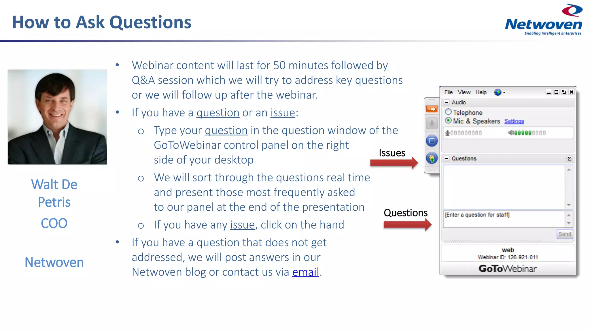 How to Ask Questions
• Webinar content will last for 50 minutes followed by
Q&A session which we will try to address key questions
or we will follow up after the webinar.
• If you have a question or an issue:
o Type your question in the question window of the
GoToWebinar control panel on the right
side of your desktop
o We will sort through the questions real time
and present those most frequently asked
to our panel at the end of the presentation
o If you have any issue, click on the hand
• If you have a question that does not get
addressed, we will post answers in our
Netwoven blog or contact us via email.
Walt De
Petris
COO
Netwoven
Issues
Questions
 