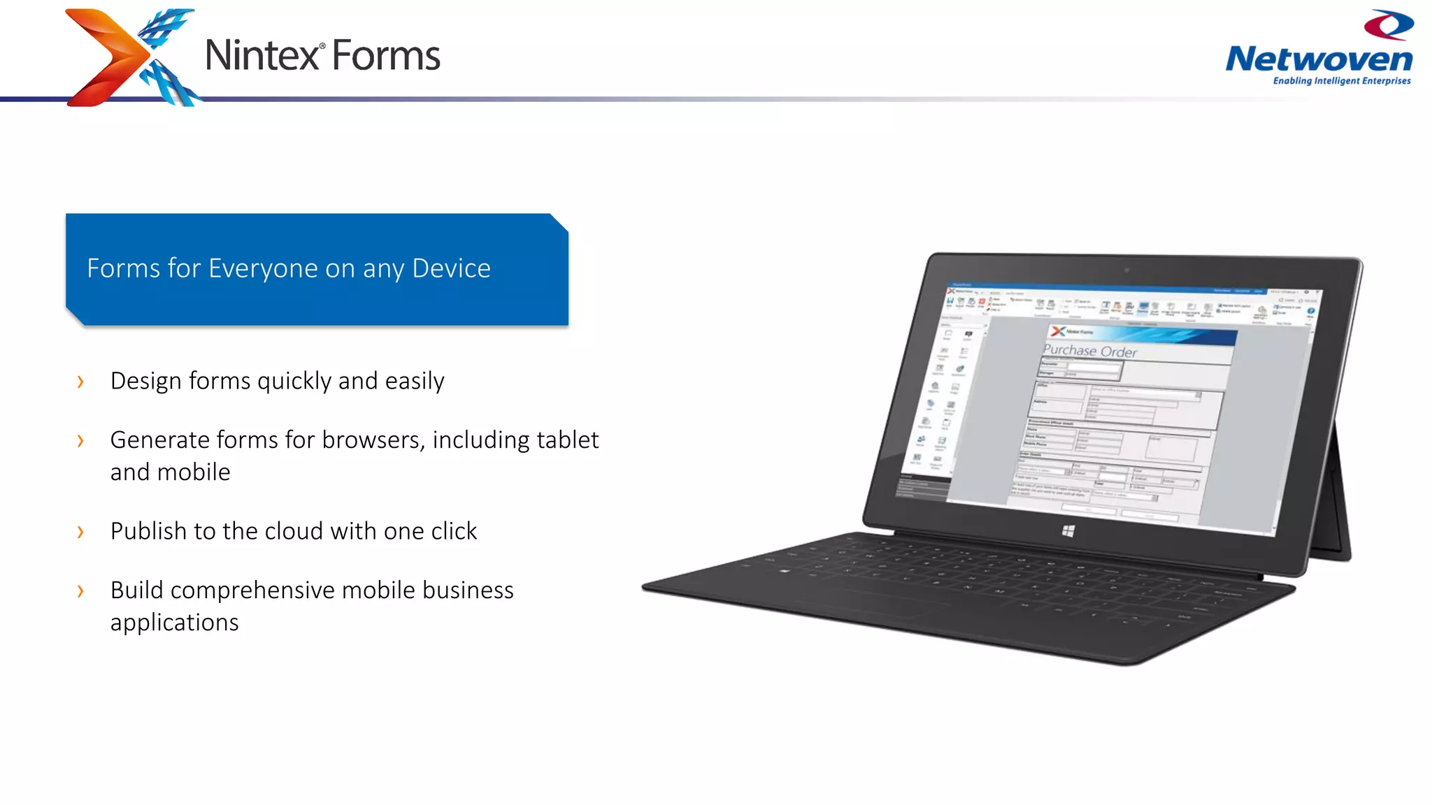 › Design forms quickly and easily
› Generate forms for browsers, including tablet
and mobile
› Publish to the cloud with one click
› Build comprehensive mobile business
applications
Forms for Everyone on any Device
 