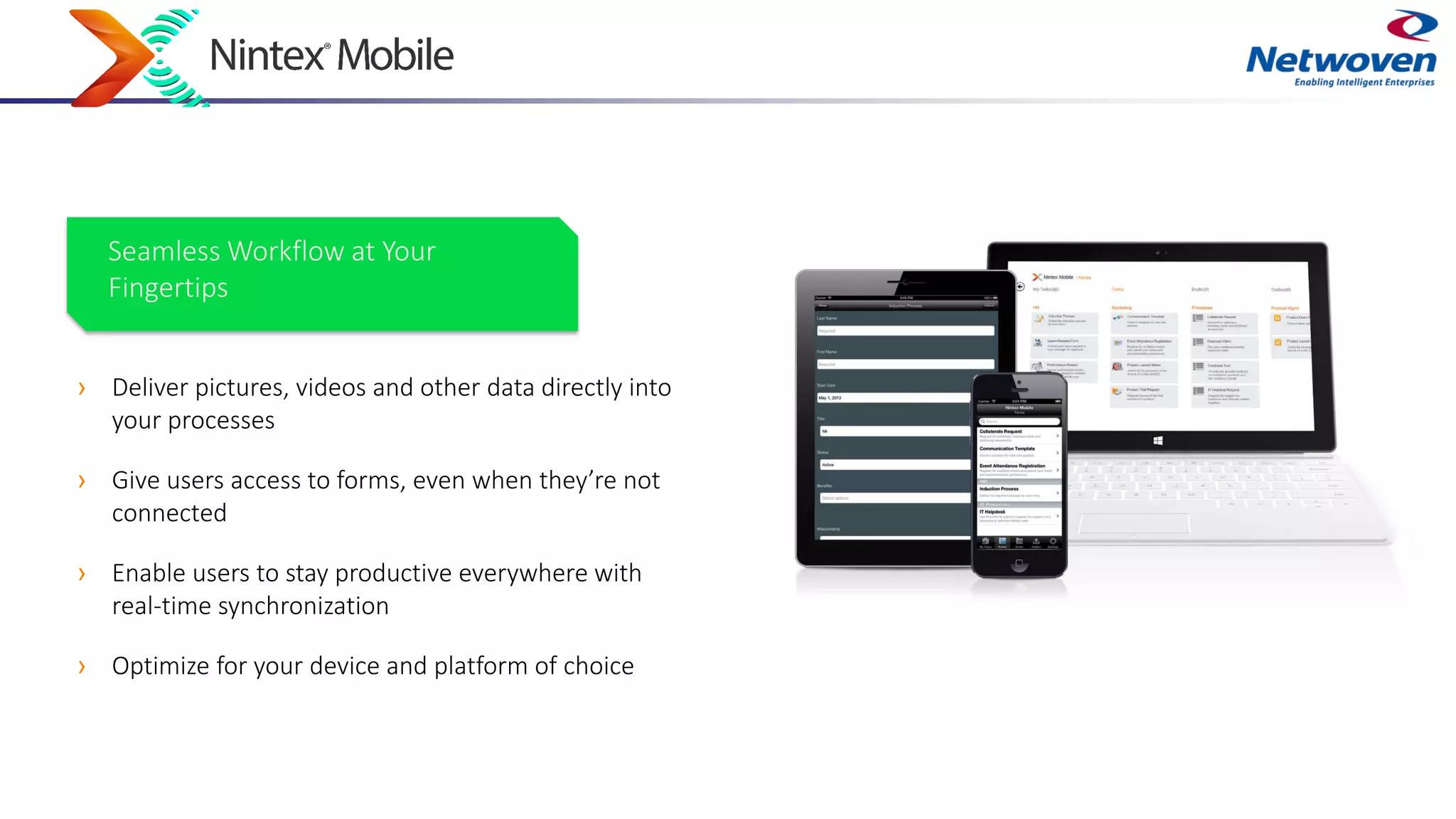 › Deliver pictures, videos and other data directly into
your processes
› Give users access to forms, even when they’re not
connected
› Enable users to stay productive everywhere with
real-time synchronization
› Optimize for your device and platform of choice
Seamless Workflow at Your
Fingertips
 