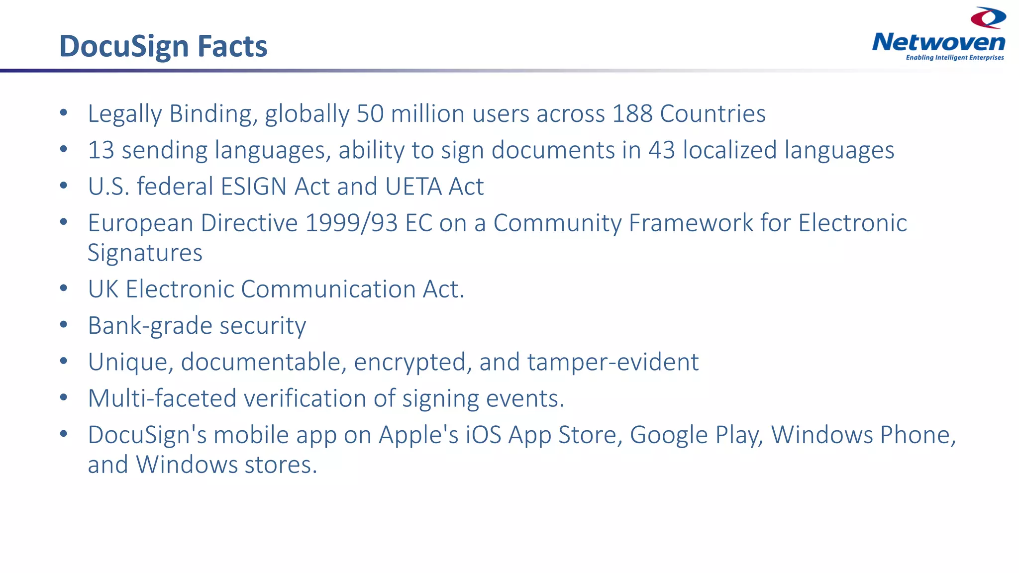 DocuSign Facts
• Legally Binding, globally 50 million users across 188 Countries
• 13 sending languages, ability to sign documents in 43 localized languages
• U.S. federal ESIGN Act and UETA Act
• European Directive 1999/93 EC on a Community Framework for Electronic
Signatures
• UK Electronic Communication Act.
• Bank-grade security
• Unique, documentable, encrypted, and tamper-evident
• Multi-faceted verification of signing events.
• DocuSign's mobile app on Apple's iOS App Store, Google Play, Windows Phone,
and Windows stores.
 