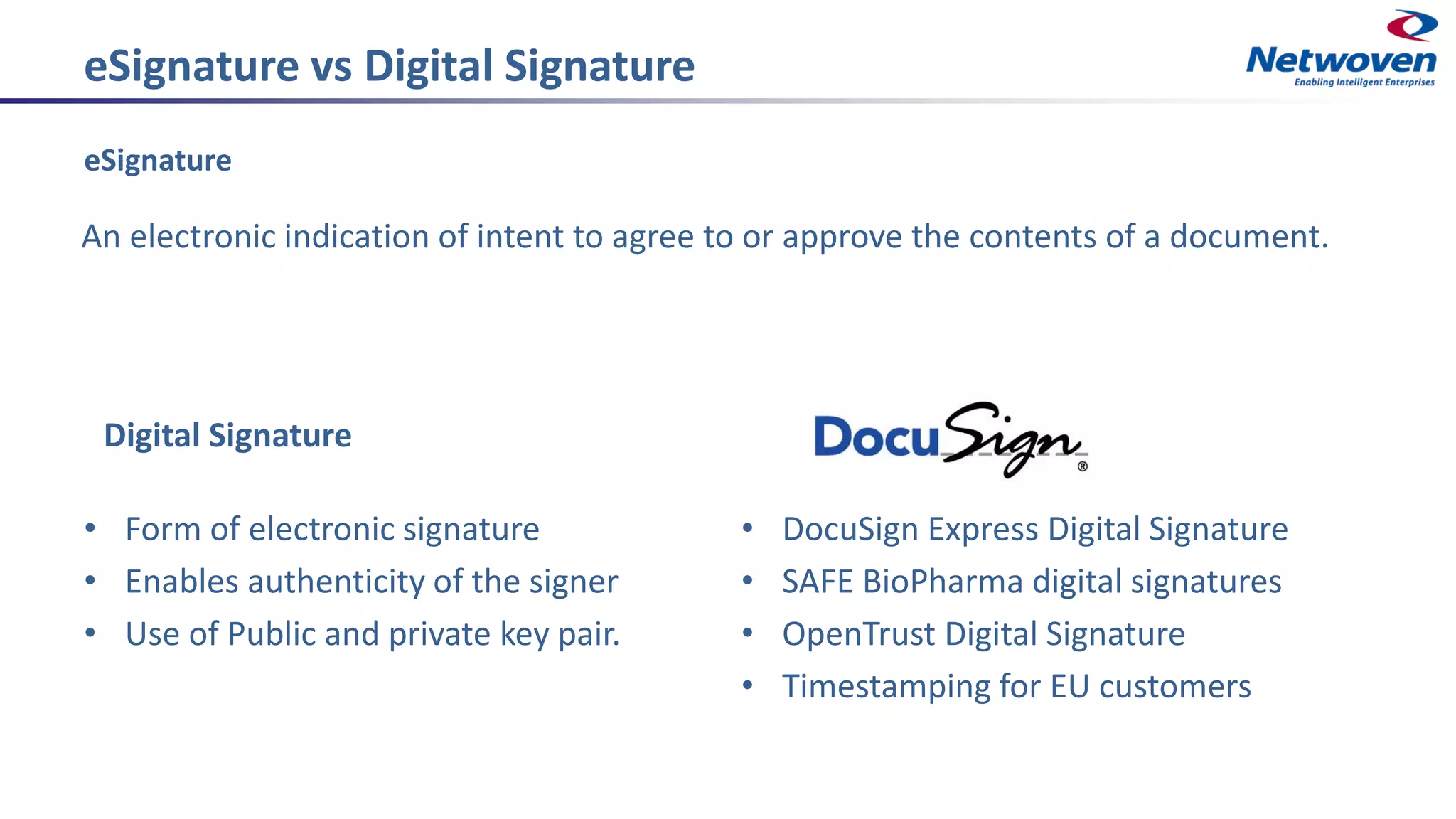 eSignature vs Digital Signature
eSignature
An electronic indication of intent to agree to or approve the contents of a document.
Digital Signature
• Form of electronic signature
• Enables authenticity of the signer
• Use of Public and private key pair.
• DocuSign Express Digital Signature
• SAFE BioPharma digital signatures
• OpenTrust Digital Signature
• Timestamping for EU customers
 