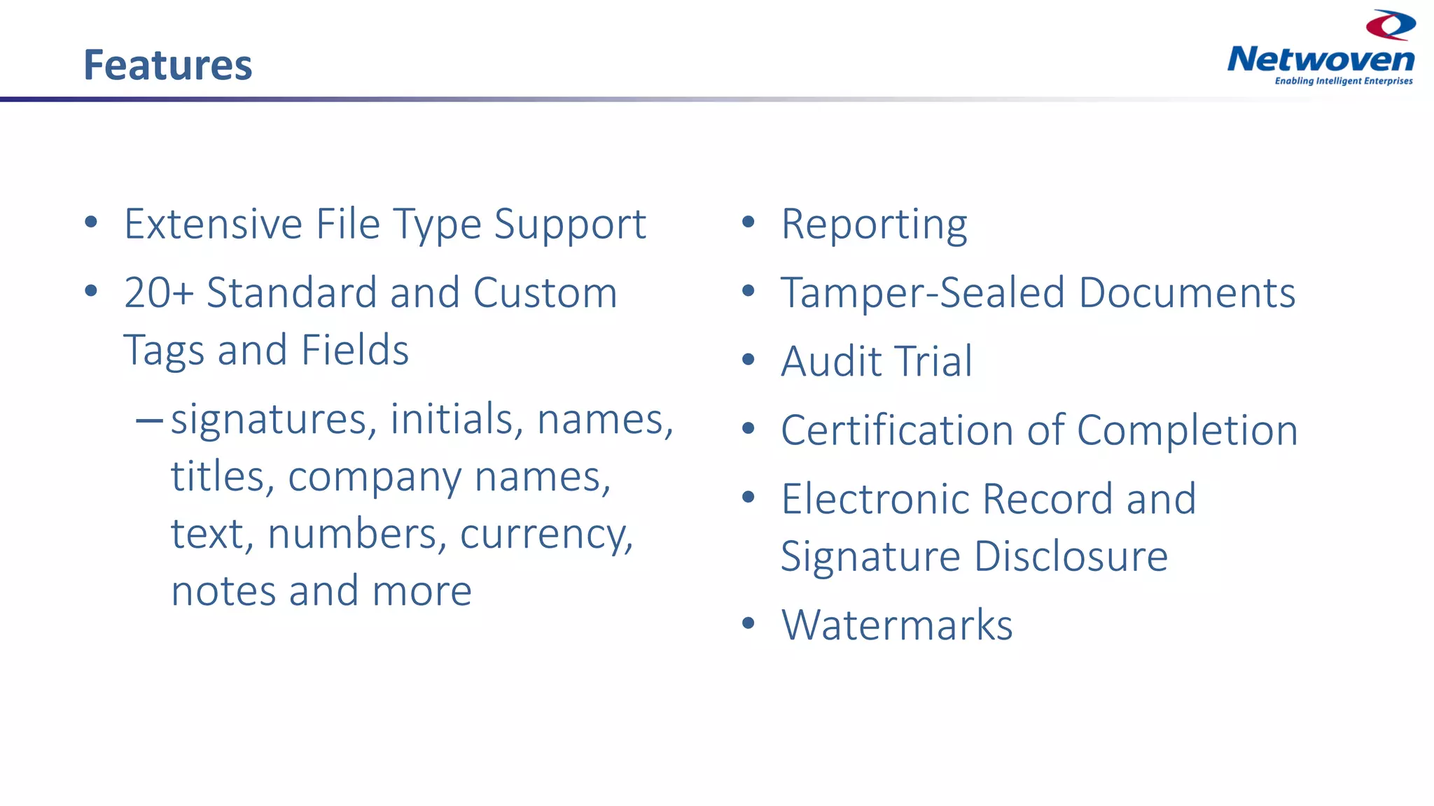 Features
• Extensive File Type Support
• 20+ Standard and Custom
Tags and Fields
–signatures, initials, names,
titles, company names,
text, numbers, currency,
notes and more
• Reporting
• Tamper-Sealed Documents
• Audit Trial
• Certification of Completion
• Electronic Record and
Signature Disclosure
• Watermarks
 
