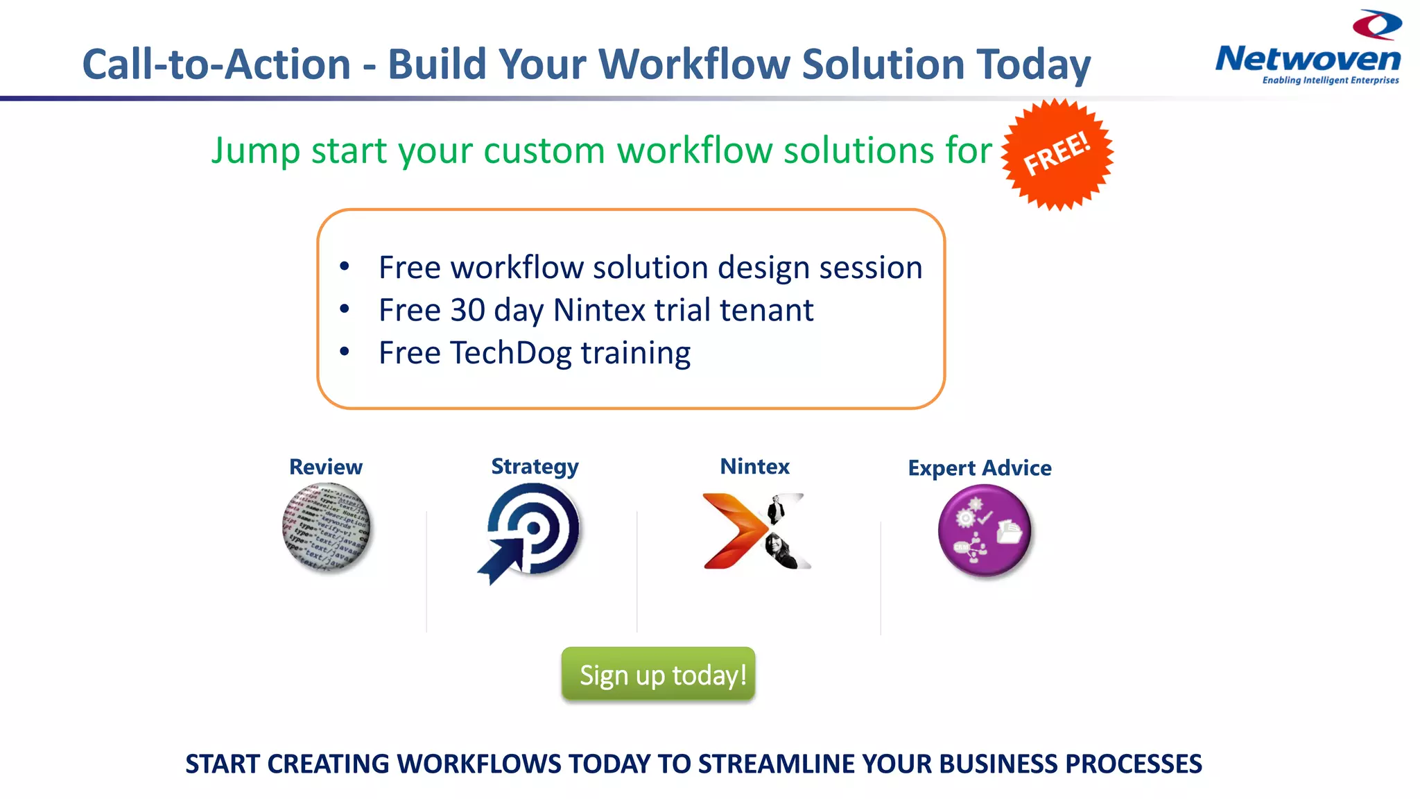 Call-to-Action - Build Your Workflow Solution Today
Jump start your custom workflow solutions for
Strategy Expert AdviceNintexReview
Sign up today!
• Free workflow solution design session
• Free 30 day Nintex trial tenant
• Free TechDog training
START CREATING WORKFLOWS TODAY TO STREAMLINE YOUR BUSINESS PROCESSES
 