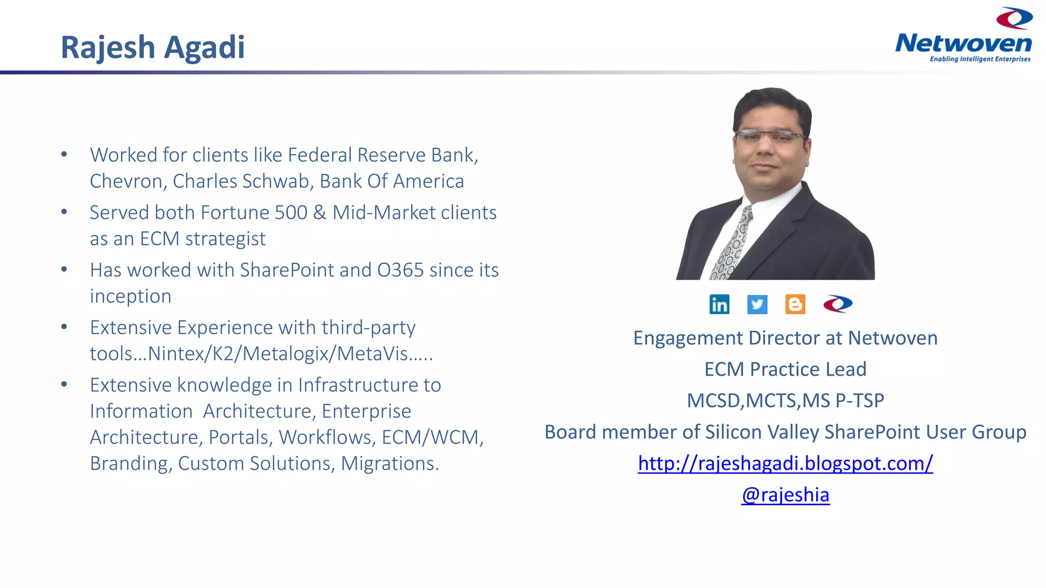 Rajesh Agadi
• Worked for clients like Federal Reserve Bank,
Chevron, Charles Schwab, Bank Of America
• Served both Fortune 500 & Mid-Market clients
as an ECM strategist
• Has worked with SharePoint and O365 since its
inception
• Extensive Experience with third-party
tools…Nintex/K2/Metalogix/MetaVis…..
• Extensive knowledge in Infrastructure to
Information Architecture, Enterprise
Architecture, Portals, Workflows, ECM/WCM,
Branding, Custom Solutions, Migrations.
Engagement Director at Netwoven
ECM Practice Lead
MCSD,MCTS,MS P-TSP
Board member of Silicon Valley SharePoint User Group
http://rajeshagadi.blogspot.com/
@rajeshia
 