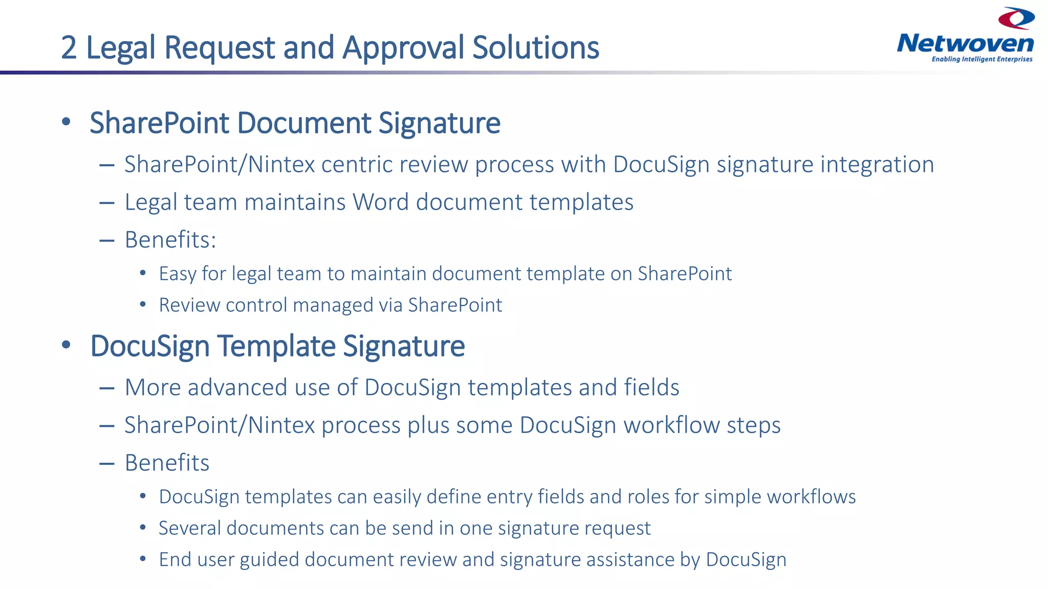 2 Legal Request and Approval Solutions
• SharePoint Document Signature
– SharePoint/Nintex centric review process with DocuSign signature integration
– Legal team maintains Word document templates
– Benefits:
• Easy for legal team to maintain document template on SharePoint
• Review control managed via SharePoint
• DocuSign Template Signature
– More advanced use of DocuSign templates and fields
– SharePoint/Nintex process plus some DocuSign workflow steps
– Benefits
• DocuSign templates can easily define entry fields and roles for simple workflows
• Several documents can be send in one signature request
• End user guided document review and signature assistance by DocuSign
 
