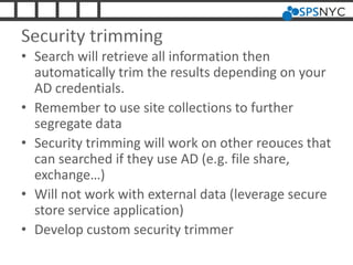 Security trimming
• Search will retrieve all information then
automatically trim the results depending on your
AD credentials.
• Remember to use site collections to further
segregate data
• Security trimming will work on other reouces that
can searched if they use AD (e.g. file share,
exchange…)
• Will not work with external data (leverage secure
store service application)
• Develop custom security trimmer
 
