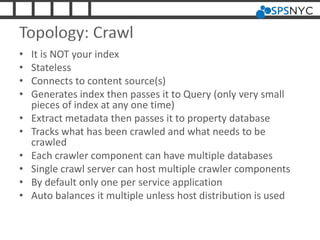 Topology: Crawl
• It is NOT your index
• Stateless
• Connects to content source(s)
• Generates index then passes it to Query (only very small
pieces of index at any one time)
• Extract metadata then passes it to property database
• Tracks what has been crawled and what needs to be
crawled
• Each crawler component can have multiple databases
• Single crawl server can host multiple crawler components
• By default only one per service application
• Auto balances it multiple unless host distribution is used
 