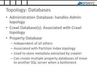 Topology: Databases
• Administration Database: handles Admin
topology
• Crawl Database(s): Associated with Crawl
topology
• Property Database
– Independent of all others
– Associated with Partition Index topology
– Used to store metadata extracted by crawler
– Can create multiple property databases of move
to another SQL server when a bottleneck
 