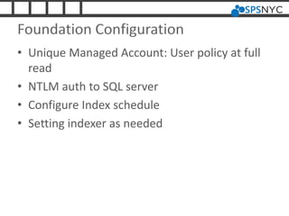 Foundation Configuration
• Unique Managed Account: User policy at full
read
• NTLM auth to SQL server
• Configure Index schedule
• Setting indexer as needed
 