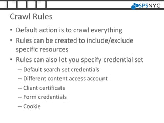 Crawl Rules
• Default action is to crawl everything
• Rules can be created to include/exclude
specific resources
• Rules can also let you specify credential set
– Default search set credentials
– Different content access account
– Client certificate
– Form credentials
– Cookie
 