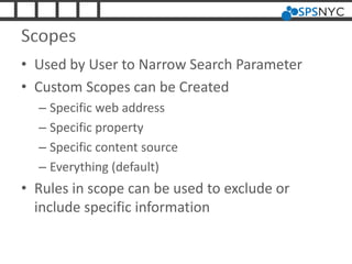 Scopes
• Used by User to Narrow Search Parameter
• Custom Scopes can be Created
– Specific web address
– Specific property
– Specific content source
– Everything (default)
• Rules in scope can be used to exclude or
include specific information
 