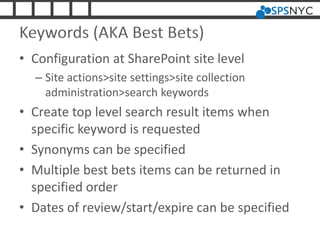 Keywords (AKA Best Bets)
• Configuration at SharePoint site level
– Site actions>site settings>site collection
administration>search keywords
• Create top level search result items when
specific keyword is requested
• Synonyms can be specified
• Multiple best bets items can be returned in
specified order
• Dates of review/start/expire can be specified
 