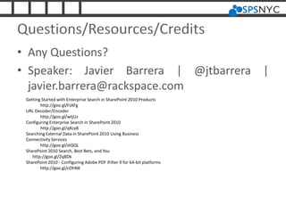Questions/Resources/Credits
• Any Questions?
• Speaker: Javier Barrera | @jtbarrera |
javier.barrera@rackspace.com
Getting Started with Enterprise Search in SharePoint 2010 Products
http://goo.gl/FsXFg
URL Decoder/Encoder
http://goo.gl/wtjUz
Configuring Enterprise Search in SharePoint 2010
http://goo.gl/qKcy8
Searching External Data in SharePoint 2010 Using Business
Connectivity Services
http://goo.gl/stQQL
SharePoint 2010 Search, Best Bets, and You
http://goo.gl/ZqBDk
SharePoint 2010 - Configuring Adobe PDF iFilter 9 for 64-bit platforms
http://goo.gl/cOhNK
 