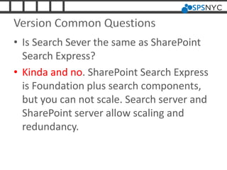 Version Common Questions
• Is Search Sever the same as SharePoint
Search Express?
• Kinda and no. SharePoint Search Express
is Foundation plus search components,
but you can not scale. Search server and
SharePoint server allow scaling and
redundancy.
 