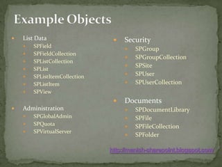 Example ObjectsSecuritySPGroupSPGroupCollectionSPSiteSPUserSPUserCollectionDocumentsSPDocumentLibrarySPFileSPFileCollectionSPFolderList DataSPFieldSPFieldCollectionSPListCollectionSPListSPListItemCollectionSPListItemSPViewAdministrationSPGlobalAdminSPQuotaSPVirtualServerhttp://manish-sharepoint.blogspot.com/