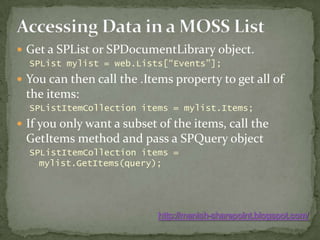 Accessing Data in a MOSS ListGet a SPList or SPDocumentLibrary object.SPListmylist = web.Lists[“Events”];You can then call the .Items property to get all of the items:SPListItemCollection items = mylist.Items;If you only want a subset of the items, call the GetItems method and pass a SPQuery objectSPListItemCollection items = mylist.GetItems(query);http://manish-sharepoint.blogspot.com/