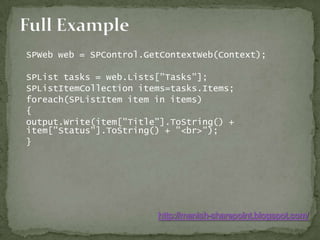 Full Example	SPWeb web = SPControl.GetContextWeb(Context);	SPList tasks = web.Lists["Tasks"];	SPListItemCollection items=tasks.Items;	foreach(SPListItem item in items)	{	output.Write(item["Title"].ToString() + item["Status"].ToString() + "<br>");	}http://manish-sharepoint.blogspot.com/