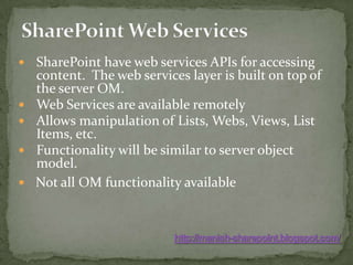 SharePoint Web ServicesSharePoint have web services APIs for accessing content.  The web services layer is built on top of the server OM.Web Services are available remotelyAllows manipulation of Lists, Webs, Views, List Items, etc.Functionality will be similar to server object model.   Not all OM functionality availablehttp://manish-sharepoint.blogspot.com/