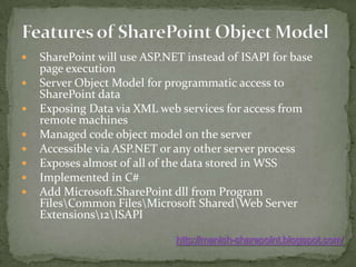 Features of SharePoint Object ModelSharePoint will use ASP.NET instead of ISAPI for base page executionServer Object Model for programmatic access to SharePoint dataExposing Data via XML web services for access from remote machinesManaged code object model on the serverAccessible via ASP.NET or any other server processExposes almost of all of the data stored in WSSImplemented in C#Add Microsoft.SharePointdll from Program Files\Common Files\Microsoft Shared\Web Server Extensions\12\ISAPIhttp://manish-sharepoint.blogspot.com/