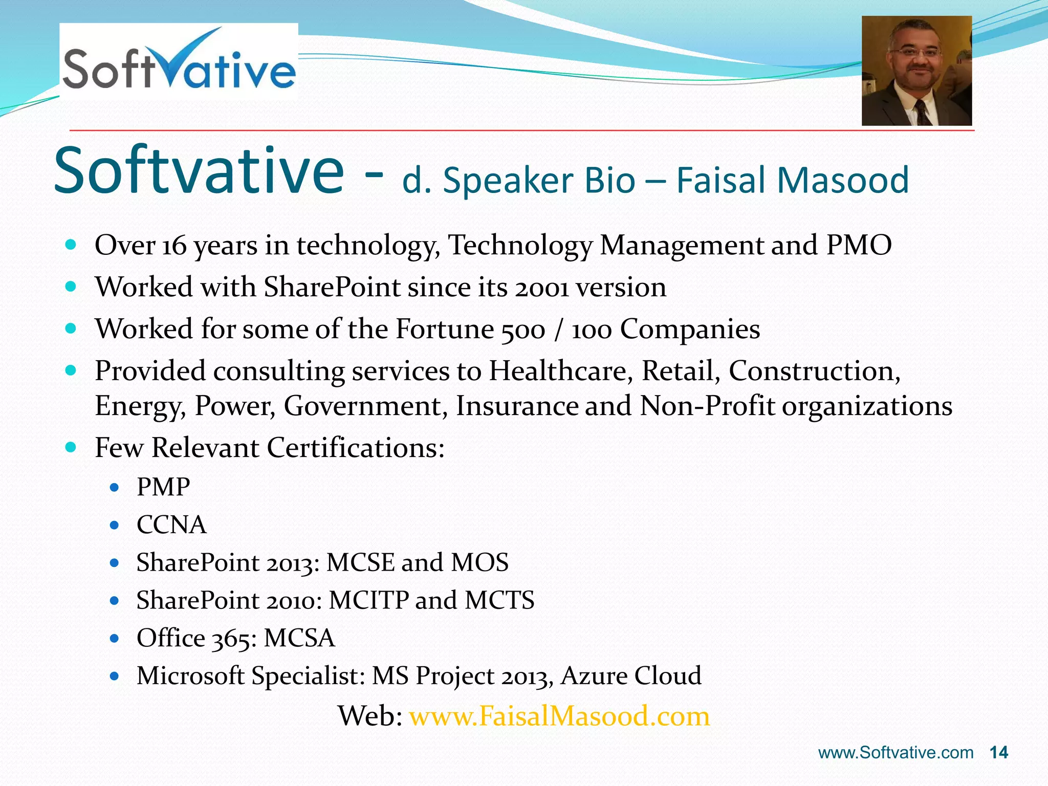 Softvative - d. Speaker Bio – Faisal Masood
www.Softvative.com 14
 Over 16 years in technology, Technology Management and PMO
 Worked with SharePoint since its 2001 version
 Worked for some of the Fortune 500 / 100 Companies
 Provided consulting services to Healthcare, Retail, Construction,
Energy, Power, Government, Insurance and Non-Profit organizations
 Few Relevant Certifications:
 PMP
 CCNA
 SharePoint 2013: MCSE and MOS
 SharePoint 2010: MCITP and MCTS
 Office 365: MCSA
 Microsoft Specialist: MS Project 2013, Azure Cloud
Web: www.FaisalMasood.com
 