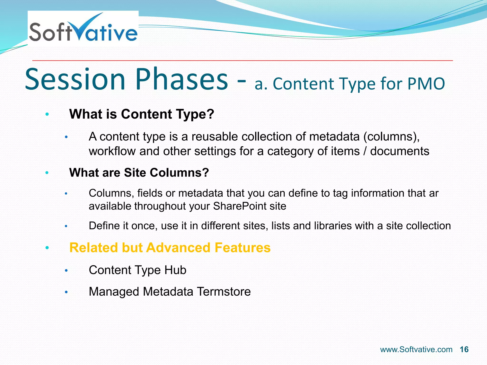 Session Phases - a. Content Type for PMO
• What is Content Type?
• A content type is a reusable collection of metadata (columns),
workflow and other settings for a category of items / documents
• What are Site Columns?
• Columns, fields or metadata that you can define to tag information that ar
available throughout your SharePoint site
• Define it once, use it in different sites, lists and libraries with a site collection
• Related but Advanced Features
• Content Type Hub
• Managed Metadata Termstore
www.Softvative.com 16
 
