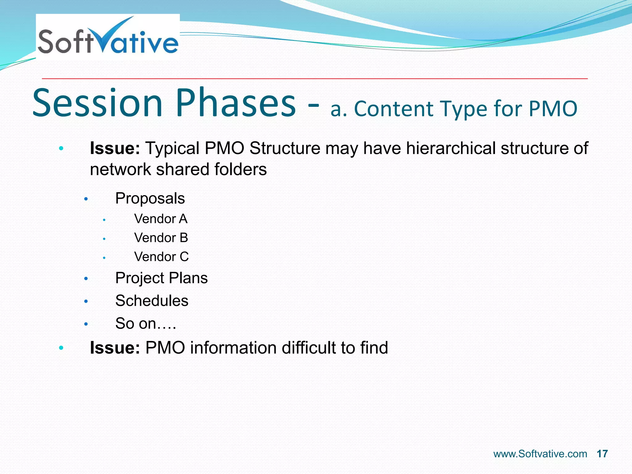 Session Phases - a. Content Type for PMO
• Issue: Typical PMO Structure may have hierarchical structure of
network shared folders
• Proposals
• Vendor A
• Vendor B
• Vendor C
• Project Plans
• Schedules
• So on….
• Issue: PMO information difficult to find
www.Softvative.com 17
 