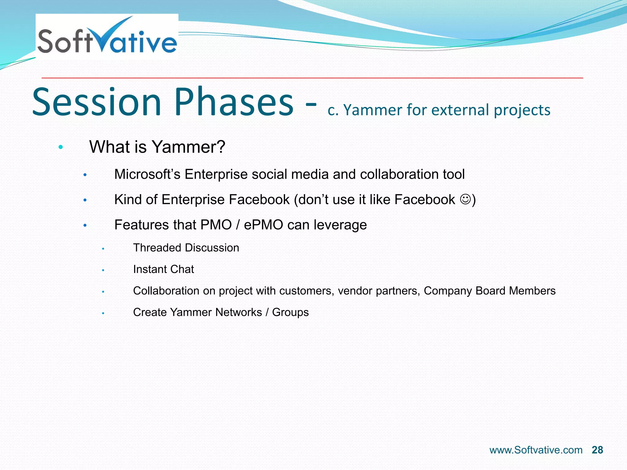 Session Phases - c. Yammer for external projects
• What is Yammer?
• Microsoft’s Enterprise social media and collaboration tool
• Kind of Enterprise Facebook (don’t use it like Facebook )
• Features that PMO / ePMO can leverage
• Threaded Discussion
• Instant Chat
• Collaboration on project with customers, vendor partners, Company Board Members
• Create Yammer Networks / Groups
www.Softvative.com 28
 