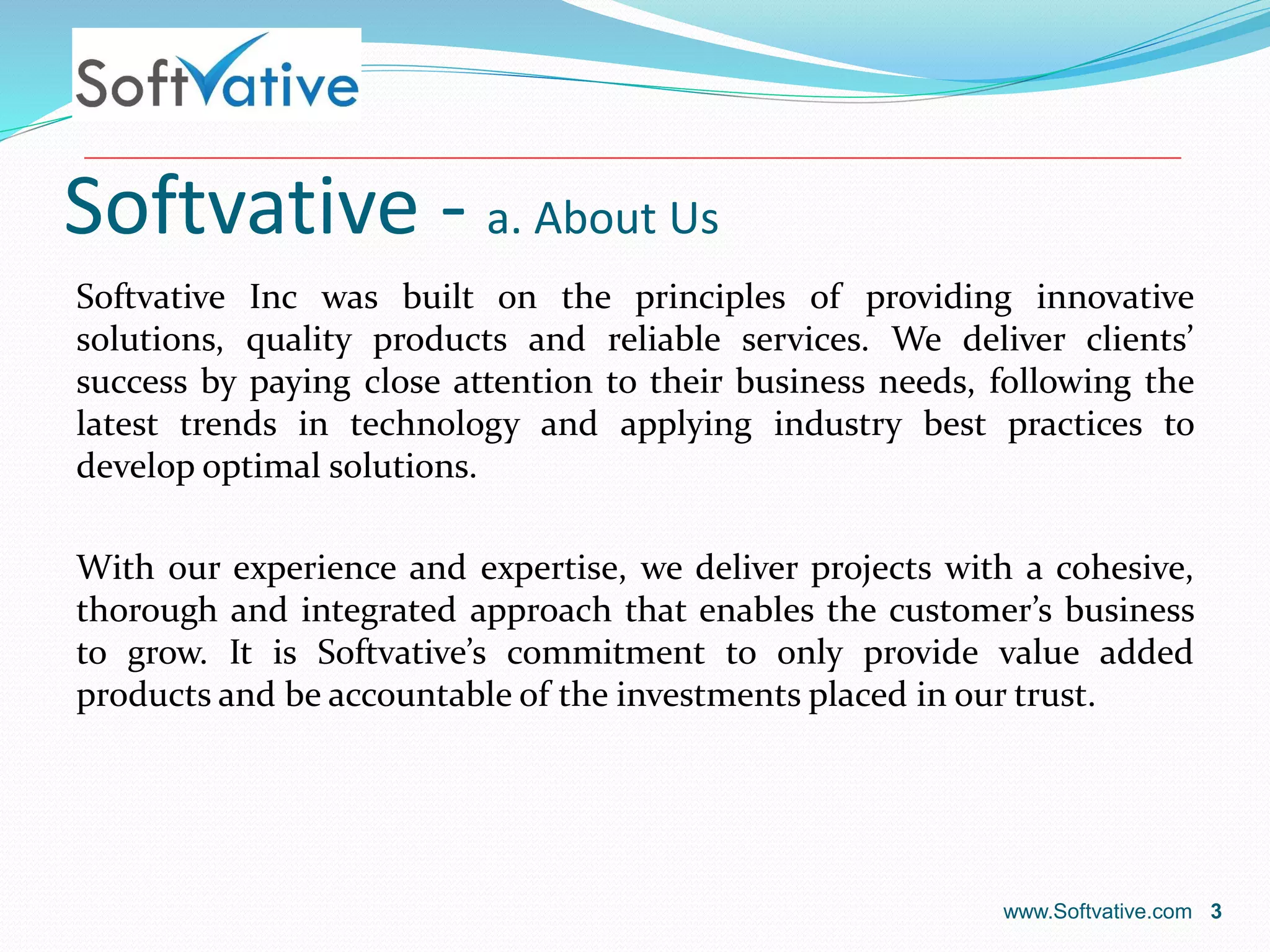 Softvative - a. About Us
Softvative Inc was built on the principles of providing innovative
solutions, quality products and reliable services. We deliver clients’
success by paying close attention to their business needs, following the
latest trends in technology and applying industry best practices to
develop optimal solutions.
With our experience and expertise, we deliver projects with a cohesive,
thorough and integrated approach that enables the customer’s business
to grow. It is Softvative’s commitment to only provide value added
products and be accountable of the investments placed in our trust.
www.Softvative.com 3
 