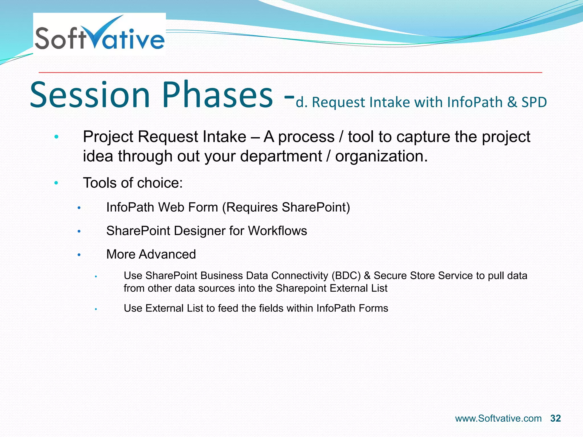 Session Phases -d. Request Intake with InfoPath & SPD
• Project Request Intake – A process / tool to capture the project
idea through out your department / organization.
• Tools of choice:
• InfoPath Web Form (Requires SharePoint)
• SharePoint Designer for Workflows
• More Advanced
• Use SharePoint Business Data Connectivity (BDC) & Secure Store Service to pull data
from other data sources into the Sharepoint External List
• Use External List to feed the fields within InfoPath Forms
www.Softvative.com 32
 