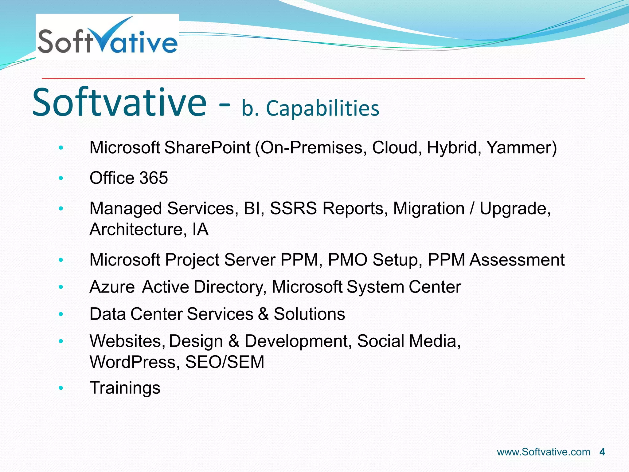 Softvative - b. Capabilities
• Microsoft SharePoint (On-Premises, Cloud, Hybrid, Yammer)
• Office 365
• Managed Services, BI, SSRS Reports, Migration / Upgrade,
Architecture, IA
• Microsoft Project Server PPM, PMO Setup, PPM Assessment
• Azure Active Directory, Microsoft System Center
• Data Center Services & Solutions
• Websites, Design & Development, Social Media,
WordPress, SEO/SEM
• Trainings
www.Softvative.com 4
 