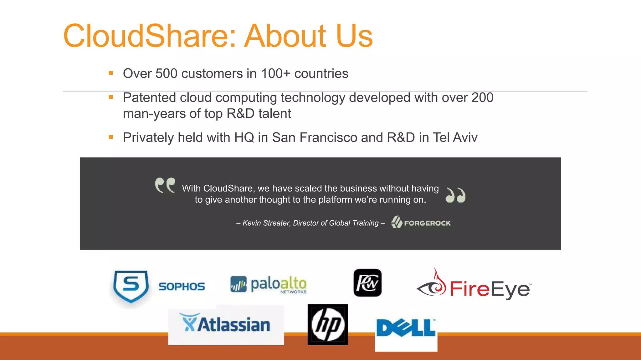 CloudShare: About Us
 Over 500 customers in 100+ countries
 Patented cloud computing technology developed with over 200
man-years of top R&D talent
 Privately held with HQ in San Francisco and R&D in Tel Aviv
With CloudShare, we have scaled the business without having
to give another thought to the platform we’re running on.
– Kevin Streater, Director of Global Training –
 