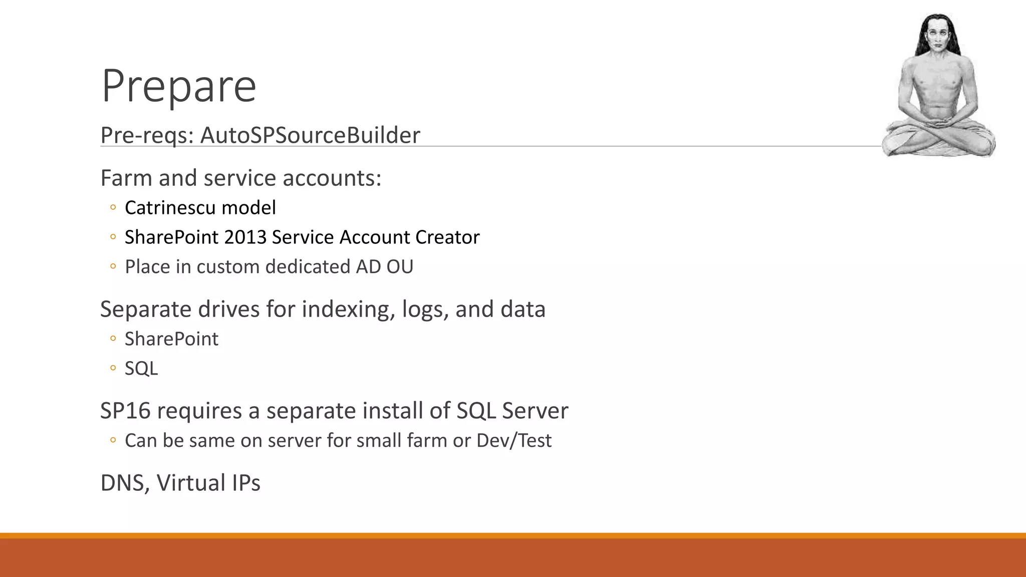 Prepare
Pre-reqs: AutoSPSourceBuilder
Farm and service accounts:
◦ Catrinescu model
◦ SharePoint 2013 Service Account Creator
◦ Place in custom dedicated AD OU
Separate drives for indexing, logs, and data
◦ SharePoint
◦ SQL
SP16 requires a separate install of SQL Server
◦ Can be same on server for small farm or Dev/Test
DNS, Virtual IPs
 