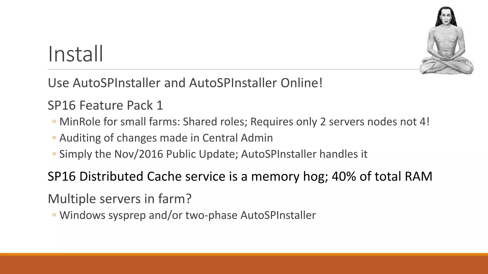 Install
Use AutoSPInstaller and AutoSPInstaller Online!
SP16 Feature Pack 1
◦ MinRole for small farms: Shared roles; Requires only 2 servers nodes not 4!
◦ Auditing of changes made in Central Admin
◦ Simply the Nov/2016 Public Update; AutoSPInstaller handles it
SP16 Distributed Cache service is a memory hog; 40% of total RAM
Multiple servers in farm?
◦ Windows sysprep and/or two-phase AutoSPInstaller
 