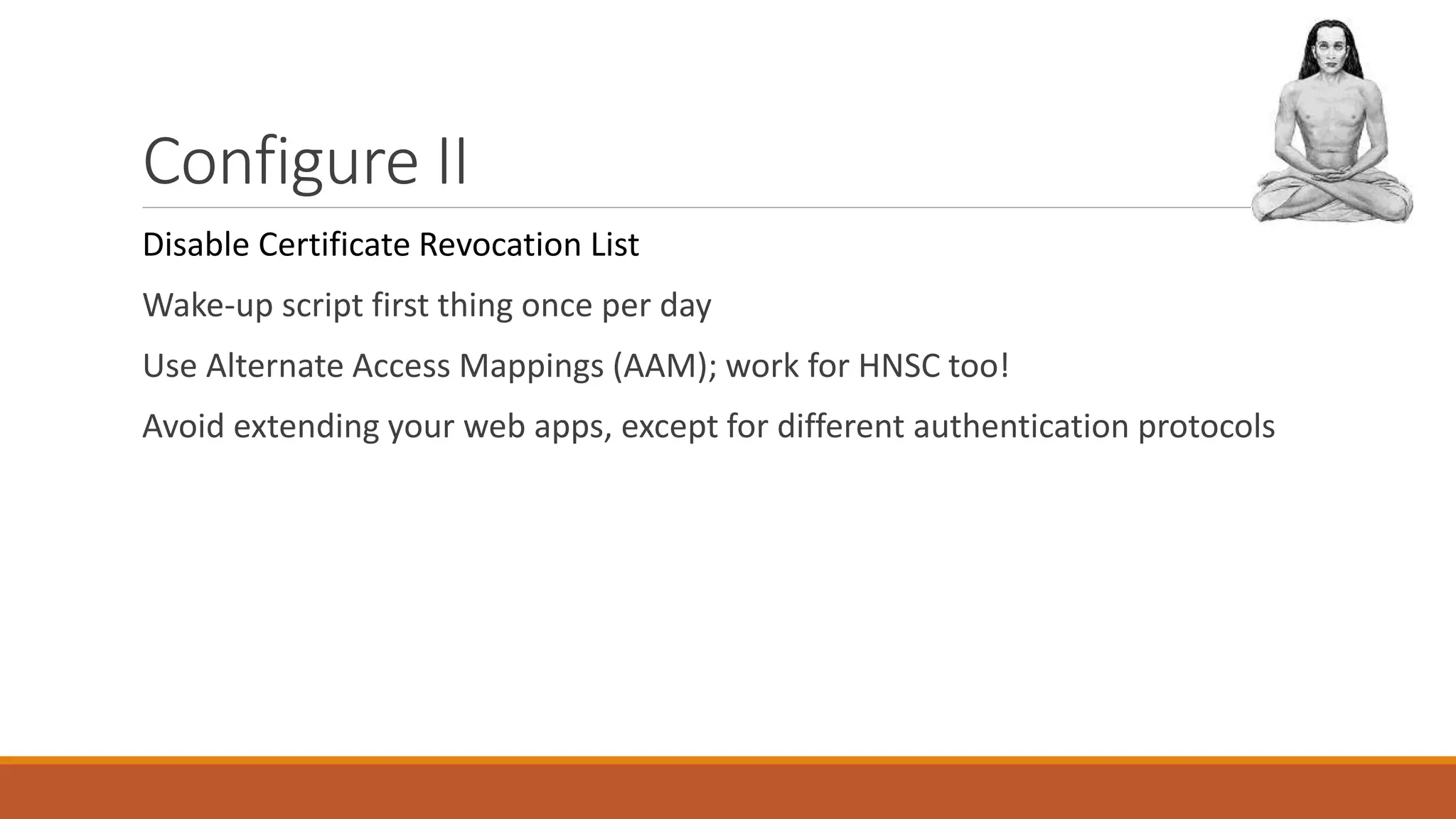 Configure II
Disable Certificate Revocation List
Wake-up script first thing once per day
Use Alternate Access Mappings (AAM); work for HNSC too!
Avoid extending your web apps, except for different authentication protocols
 