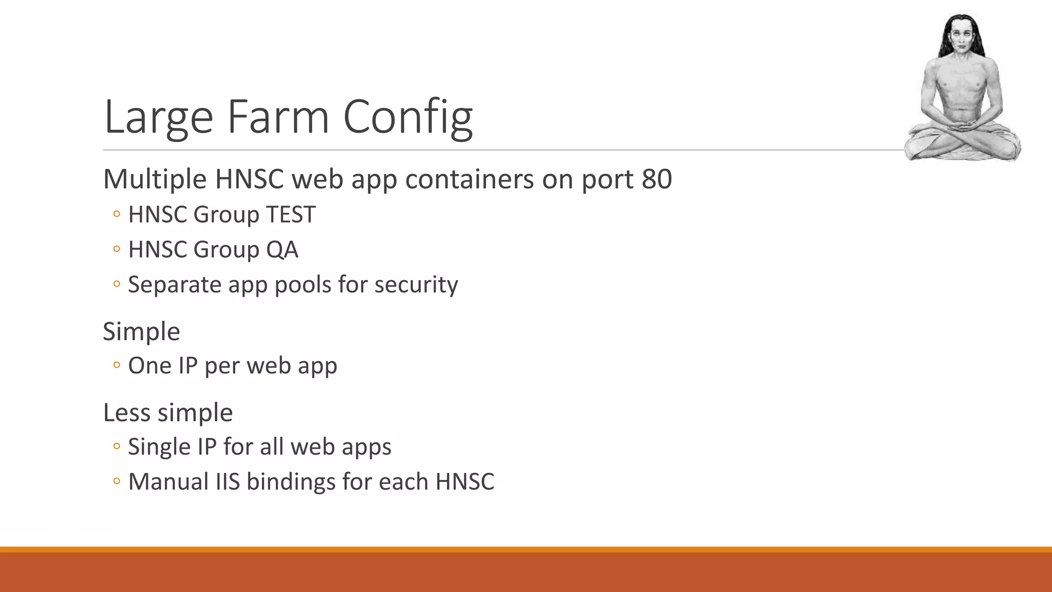 Large Farm Config
Multiple HNSC web app containers on port 80
◦ HNSC Group TEST
◦ HNSC Group QA
◦ Separate app pools for security
Simple
◦ One IP per web app
Less simple
◦ Single IP for all web apps
◦ Manual IIS bindings for each HNSC
 
