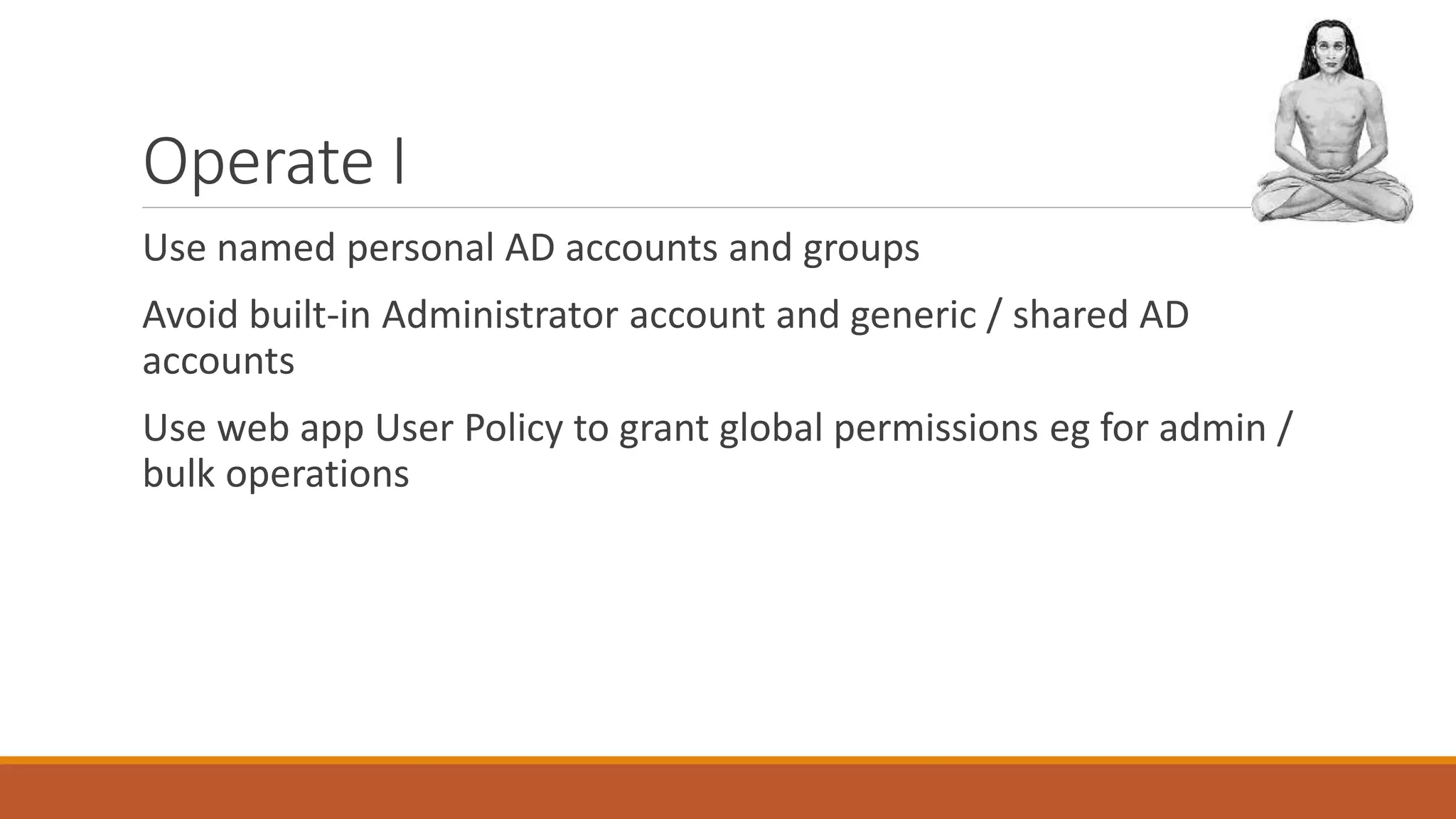 Operate I
Use named personal AD accounts and groups
Avoid built-in Administrator account and generic / shared AD
accounts
Use web app User Policy to grant global permissions eg for admin /
bulk operations
 
