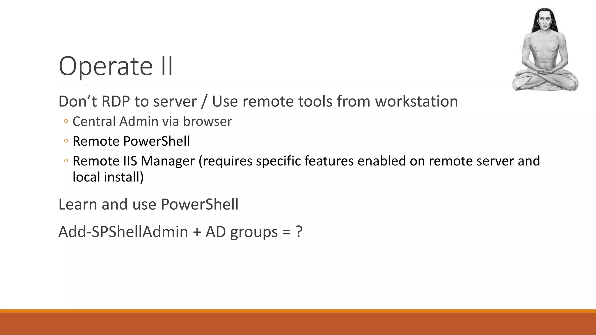 Operate II
Don’t RDP to server / Use remote tools from workstation
◦ Central Admin via browser
◦ Remote PowerShell
◦ Remote IIS Manager (requires specific features enabled on remote server and
local install)
Learn and use PowerShell
Add-SPShellAdmin + AD groups = ?
 