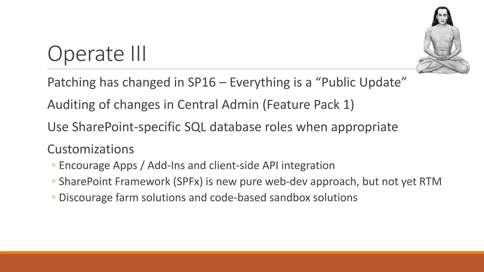 Operate III
Patching has changed in SP16 – Everything is a “Public Update”
Auditing of changes in Central Admin (Feature Pack 1)
Use SharePoint-specific SQL database roles when appropriate
Customizations
◦ Encourage Apps / Add-Ins and client-side API integration
◦ SharePoint Framework (SPFx) is new pure web-dev approach, but not yet RTM
◦ Discourage farm solutions and code-based sandbox solutions
 