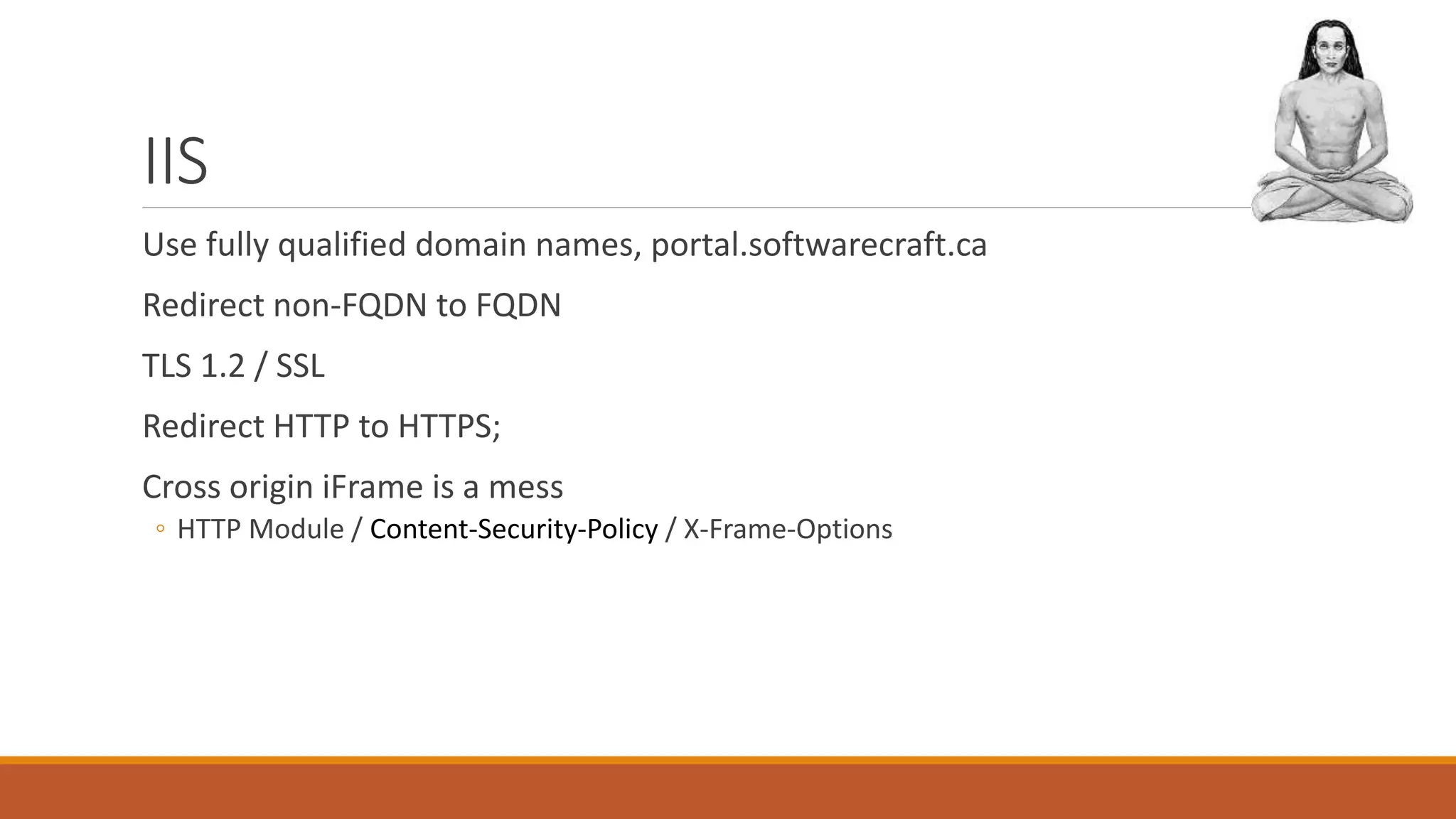 IIS
Use fully qualified domain names, portal.softwarecraft.ca
Redirect non-FQDN to FQDN
TLS 1.2 / SSL
Redirect HTTP to HTTPS;
Cross origin iFrame is a mess
◦ HTTP Module / Content-Security-Policy / X-Frame-Options
 