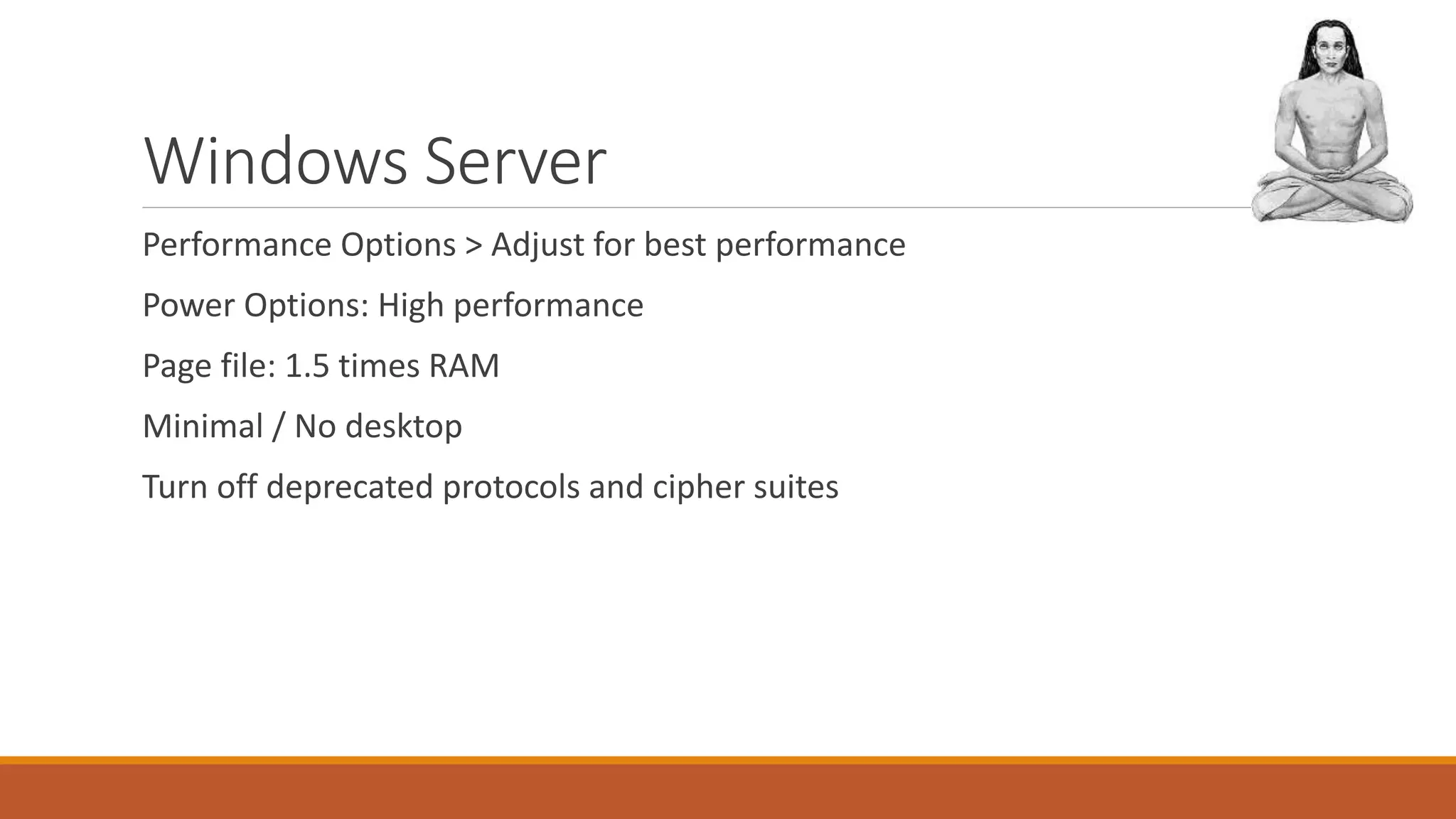 Windows Server
Performance Options > Adjust for best performance
Power Options: High performance
Page file: 1.5 times RAM
Minimal / No desktop
Turn off deprecated protocols and cipher suites
 