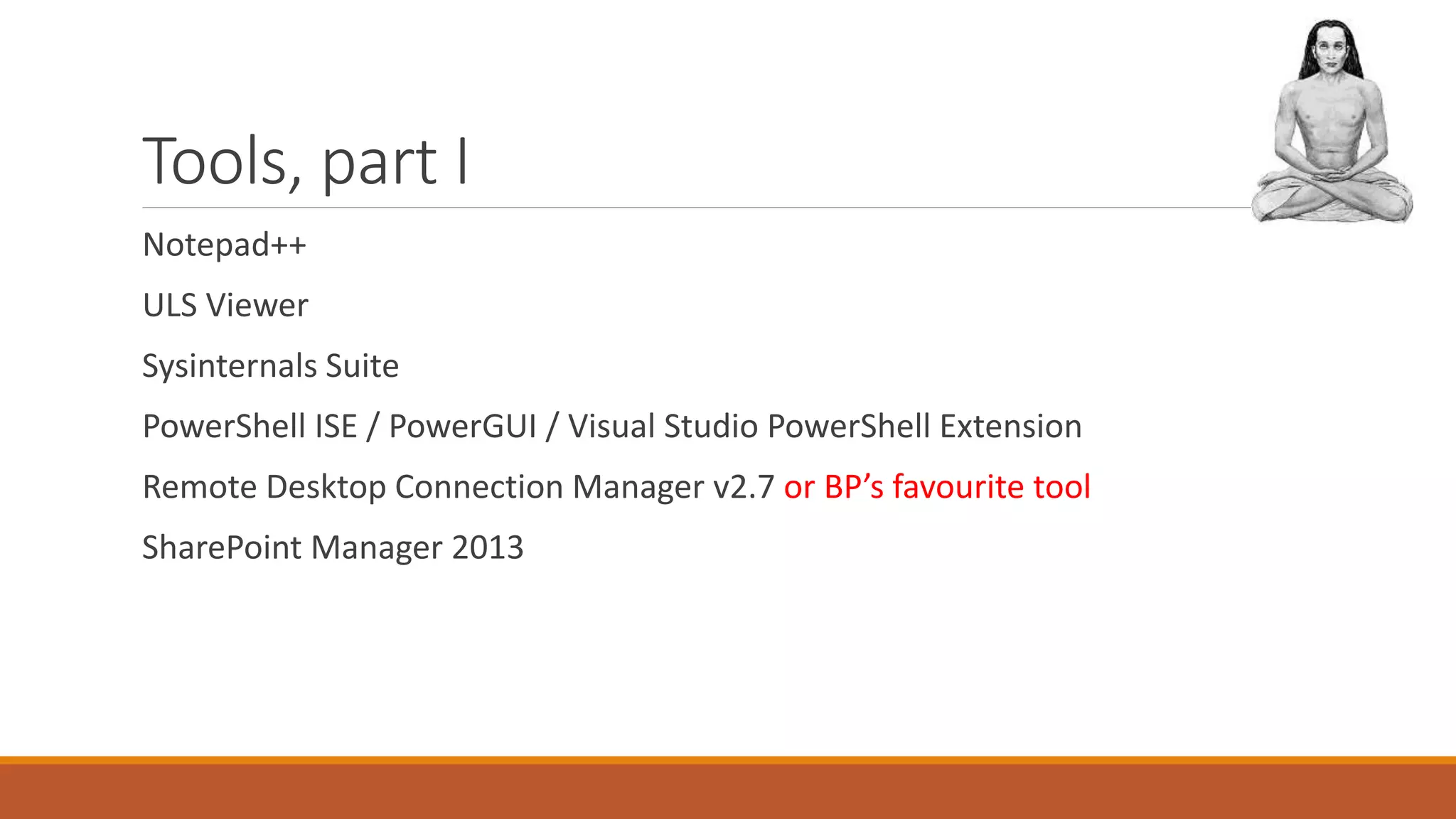 Tools, part I
Notepad++
ULS Viewer
Sysinternals Suite
PowerShell ISE / PowerGUI / Visual Studio PowerShell Extension
Remote Desktop Connection Manager v2.7 or BP’s favourite tool
SharePoint Manager 2013
 