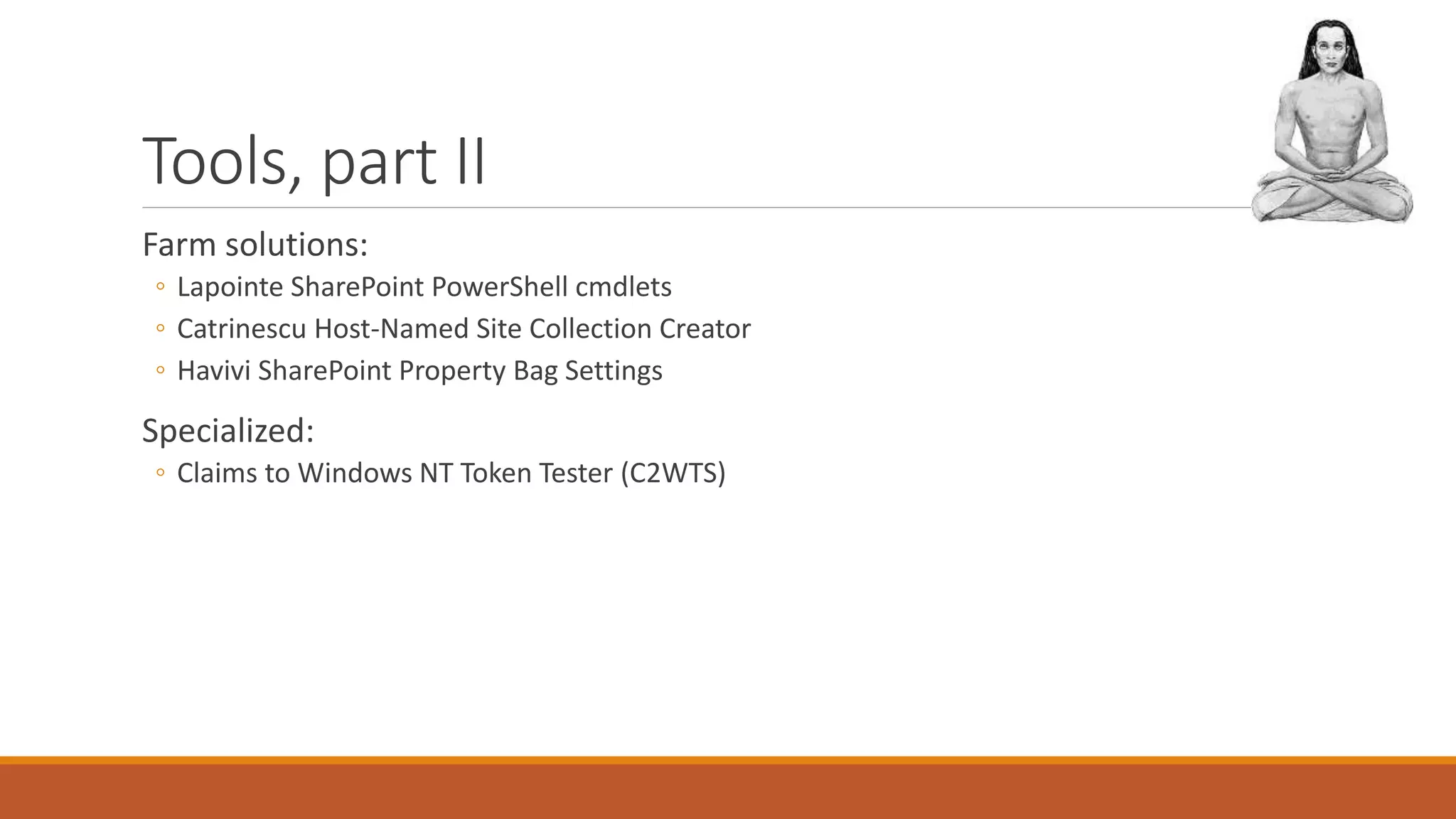 Tools, part II
Farm solutions:
◦ Lapointe SharePoint PowerShell cmdlets
◦ Catrinescu Host-Named Site Collection Creator
◦ Havivi SharePoint Property Bag Settings
Specialized:
◦ Claims to Windows NT Token Tester (C2WTS)
 