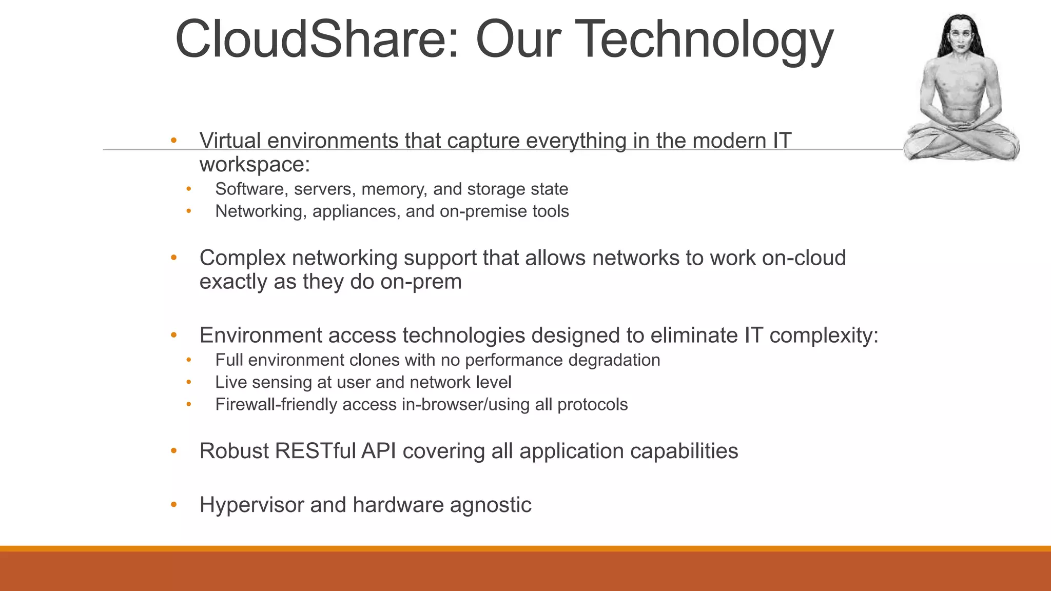 CloudShare: Our Technology
• Virtual environments that capture everything in the modern IT
workspace:
• Software, servers, memory, and storage state
• Networking, appliances, and on-premise tools
• Complex networking support that allows networks to work on-cloud
exactly as they do on-prem
• Environment access technologies designed to eliminate IT complexity:
• Full environment clones with no performance degradation
• Live sensing at user and network level
• Firewall-friendly access in-browser/using all protocols
• Robust RESTful API covering all application capabilities
• Hypervisor and hardware agnostic
 