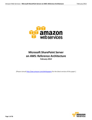 Amazon Web Services – Microsoft SharePoint Server on AWS: Reference Architecture                          February 2012




                              Microsoft SharePoint Server
                             on AWS: Reference Architecture
                                                  February 2012




               (Please consult http://aws.amazon.com/whitepapers for the latest version of this paper.)




Page 1 of 36
 
