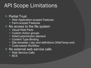 API Scope Limitations Partial Trust Web Application-scoped Features Farm-scoped Features No access to the file system Visual Web Parts Custom Action groups HideCustomAction element Content Type Binding Site template (.stp) and definitions (WebTemp.xml)  Code-based Workflow No external web service calls Web Service Calls BCS 