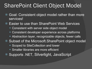 Goal: Consistent object model rather than more services! Easier to use than SharePoint Web Services Consistent with server side object model Consistent developer experience across platforms Abstraction layer, recognizable objects, fewer calls Subset of the Microsoft.SharePoint object model Scoped to SiteCollection and lower Smaller libraries are more efficient Supports .NET,  Silverlight, JavaScript SharePoint Client Object Model 