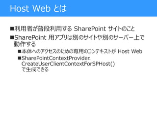 Host Web とは
利用者が普段利用する SharePoint サイトのこと
SharePoint 用アプリは別のサイトや別のサーバー上で
動作する
本体へのアクセスのための専用のコンテキストが Host Web
SharePointContextProvider.
CreateUserClientContextForSPHost()
で生成できる
 