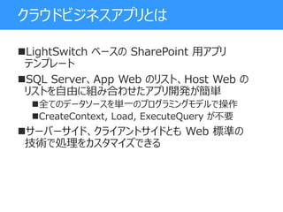 クラウドビジネスアプリとは
LightSwitch ベースの SharePoint 用アプリ
テンプレート
SQL Server、App Web のリスト、Host Web の
リストを自由に組み合わせたアプリ開発が簡単
全てのデータソースを単一のプログラミングモデルで操作
CreateContext, Load, ExecuteQuery が不要
サーバーサイド、クライアントサイドとも Web 標準の
技術で処理をカスタマイズできる
 