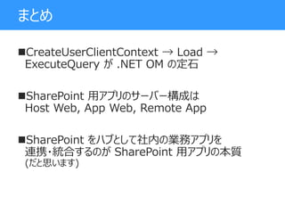 まとめ
CreateUserClientContext → Load →
ExecuteQuery が .NET OM の定石
SharePoint 用アプリのサーバー構成は
Host Web, App Web, Remote App
SharePoint をハブとして社内の業務アプリを
連携・統合するのが SharePoint 用アプリの本質
(だと思います)
 